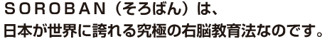 ＳＯＲＯＢＡＮ（そろばん）は、日本が世界に誇れる究極の右脳教育法なのです。