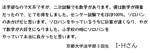 法学部なので文系ですが、二次試験でも数学があります。僕は数学が得意だったので、とても得をしました。センター試験でもほぼ100%。ソロバンのおかげだと思います。ソロバンをやっているうちに計算が速くなり、やがて数学が大好きになりました。小学校の時にソロバンをやっていて本当に良かったと思います。